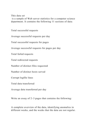 This data set
is a sample of Web server statistics for a computer science
department. It contains the following 11 sections of data:
Total successful requests
Average successful requests per day
Total successful requests for pages
Average successful requests for pages per day
Total failed requests
Total redirected requests
Number of distinct files requested
Number of distinct hosts served
Corrupt logfile lines
Total data transferred
Average data transferred per day
Write an essay of 2–3 pages that contains the following:
A complete overview of the data, identifying anomalies in
different weeks, and the weeks that the data are not regular.
 