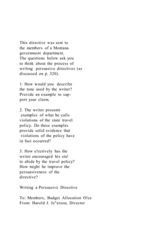 This directive was sent to
the members of a Montana
government department.
The questions below ask you
to think about the process of
writing persuasive directives (as
discussed on p. 320).
1. How would you describe
the tone used by the writer?
Provide an example to sup-
port your claim.
2. The writer presents
examples of what he calls
violations of the state travel
policy. Do these examples
provide solid evidence that
violations of the policy have
in fact occurred?
3. How e!ectively has the
writer encouraged his sta!
to abide by the travel policy?
How might he improve the
persuasiveness of the
directive?
Writing a Persuasive Directive
To: Members, Budget Allocation O!ce
From: Harold J. Je"erson, Director
 
