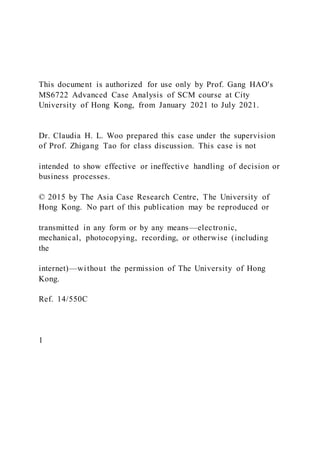 This document is authorized for use only by Prof. Gang HAO's
MS6722 Advanced Case Analysis of SCM course at City
University of Hong Kong, from January 2021 to July 2021.
Dr. Claudia H. L. Woo prepared this case under the supervision
of Prof. Zhigang Tao for class discussion. This case is not
intended to show effective or ineffective handling of decision or
business processes.
© 2015 by The Asia Case Research Centre, The University of
Hong Kong. No part of this publication may be reproduced or
transmitted in any form or by any means—electronic,
mechanical, photocopying, recording, or otherwise (including
the
internet)—without the permission of The University of Hong
Kong.
Ref. 14/550C
1
 