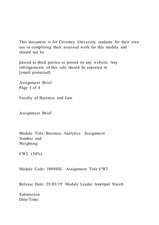 This document is for Coventry University students for their own
use in completing their assessed work for this module and
should not be
passed to third parties or posted on any website. Any
infringements of this rule should be reported to
[email protected]
Assignment Brief
Page 1 of 4
Faculty of Business and Law
Assignment Brief
Module Title: Business Analytics Assignment
Number and
Weighting
CW2 (50%)
Module Code: 1004SSL Assignment Title CW2
Release Date: 25/03/19 Module Leader Amritpal Slaich
Submission
Date/Time:
 