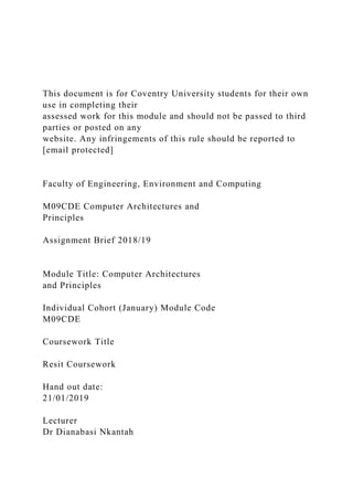 This document is for Coventry University students for their own
use in completing their
assessed work for this module and should not be passed to third
parties or posted on any
website. Any infringements of this rule should be reported to
[email protected]
Faculty of Engineering, Environment and Computing
M09CDE Computer Architectures and
Principles
Assignment Brief 2018/19
Module Title: Computer Architectures
and Principles
Individual Cohort (January) Module Code
M09CDE
Coursework Title
Resit Coursework
Hand out date:
21/01/2019
Lecturer
Dr Dianabasi Nkantah
 
