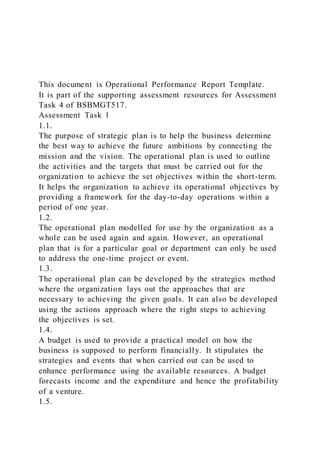 This document is Operational Performance Report Template.
It is part of the supporting assessment resources for Assessment
Task 4 of BSBMGT517.
Assessment Task 1
1.1.
The purpose of strategic plan is to help the business determine
the best way to achieve the future ambitions by connecting the
mission and the vision. The operational plan is used to outline
the activities and the targets that must be carried out for the
organization to achieve the set objectives within the short-term.
It helps the organization to achieve its operational objectives by
providing a framework for the day-to-day operations within a
period of one year.
1.2.
The operational plan modelled for use by the organization as a
whole can be used again and again. However, an operational
plan that is for a particular goal or department can only be used
to address the one-time project or event.
1.3.
The operational plan can be developed by the strategies method
where the organization lays out the approaches that are
necessary to achieving the given goals. It can also be developed
using the actions approach where the right steps to achieving
the objectives is set.
1.4.
A budget is used to provide a practical model on how the
business is supposed to perform financially. It stipulates the
strategies and events that when carried out can be used to
enhance performance using the available resources. A budget
forecasts income and the expenditure and hence the profitability
of a venture.
1.5.
 