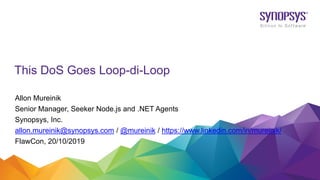 This DoS Goes Loop-di-Loop
Allon Mureinik
Senior Manager, Seeker Node.js and .NET Agents
Synopsys, Inc.
allon.mureinik@synopsys.com / @mureinik / https://www.linkedin.com/in/mureinik/
FlawCon, 20/10/2019
 