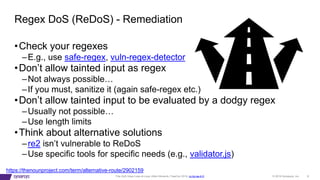 © 2019 Synopsys, Inc. 8This DoS Goes Loop-di-Loop (Allon Mureinik, FlawCon 2019, cc-by-sa-4.0)
https://thenounproject.com/term/alternative-route/2902159
•Check your regexes
–E.g., use safe-regex, vuln-regex-detector
•Don’t allow tainted input as regex
–Not always possible…
–If you must, sanitize it (again safe-regex etc.)
•Don’t allow tainted input to be evaluated by a dodgy regex
–Usually not possible…
–Use length limits
•Think about alternative solutions
–re2 isn’t vulnerable to ReDoS
–Use specific tools for specific needs (e.g., validator.js)
Regex DoS (ReDoS) - Remediation
 