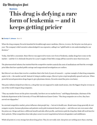 Business
This drug is defying a rare
form of leukemia — and it
keeps getting pricier
By Carolyn Y. Johnson March 9
When the drug company Novartis launched its breakthrough cancer medicine, Gleevec, in 2001, the list price was $26,400 a
year. The company’s chief executive acknowledged it was expensive, calling it an “uphill battle to win understanding for our
decision.”
Today, that hill is a mountain. Since Gleevec was approved to treat a rare form of leukemia, similar drugs have come on the
market — and the U.S. wholesale list price for a year’s supply of that little orange pill has soared to more than $120,000.
The pharmaceutical industry has insisted that the competitive market controls the costs of medications and that the overnight
price hikes that have sparked public outrage and congressional investigations are outliers.
But Gleevec’s arc shows that even for a medicine that is the fruit of years of research — a prime example of what drug companies
aspire to do — the market can fail. Instead of rising in sudden surges, Gleevec’s price crept inexplicably upward each year. When
powerful second­generation drugs began to give physicians choices, Novartis raised the price even faster.
This price inflation helped turn Gleevec, a drug that was not supposed to make much money, into the biggest drug by revenue at
one of the world’s largest drug companies.
“They say market forces set the prices reasonably, but there are no market forces,” said Hagop Kantarjian, chairman of the
leukemia department at the University of Texas MD Anderson Cancer Center. “The drug companies are so few, they have
carved out oligopolies.”
In a normal competitive market, prices influence what people buy — but not in health care. Brand­name drugs generally do not
compete on price, because physicians and patients rarely pick treatments based on price — and often are not even aware what
the prices are. Drugs each have a different benefit and side­effect profile, and doctors pick the drug they think will work best for
their patients. What competition does take place occurs in secret negotiations between drugmakers and middlemen.
Which all points to a very strange fact about drug prices: They do not really exist. List prices are nothing more than a starting
 