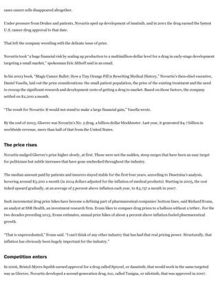 cases cancer cells disappeared altogether.
Under pressure from Druker and patients, Novartis sped up development of imatinib, and in 2001 the drug earned the fastest
U.S. cancer drug approval to that date.
That left the company wrestling with the delicate issue of price.
Novartis took “a huge financial risk by scaling up production to a multimillion­dollar level for a drug in early­stage development
targeting a small market,” spokesman Eric Althoff said in an email.
In his 2003 book, “Magic Cancer Bullet: How a Tiny Orange Pill is Rewriting Medical History,” Novartis’s then­chief executive,
Daniel Vasella, laid out the price considerations: the small patient population, the price of the existing treatment and the need
to recoup the significant research and development costs of getting a drug to market. Based on those factors, the company
settled on $2,200 a month.
“The result for Novartis: It would not stand to make a large financial gain,” Vasella wrote.
By the end of 2003, Gleevec was Novartis’s No. 2 drug, a billion­dollar blockbuster. Last year, it generated $4.7 billion in
worldwide revenue, more than half of that from the United States.
The price rises
Novartis nudged Gleevec’s price higher slowly, at first. These were not the sudden, steep surges that have been an easy target
for politicians but subtle increases that have gone unchecked throughout the industry.
The median amount paid by patients and insurers stayed stable for the first four years, according to Dusetzina’s analysis,
hovering around $3,200 a month (in 2014 dollars adjusted for the inflation of medical products). Starting in 2005, the cost
ticked upward gradually, at an average of 5 percent above inflation each year, to $3,757 a month in 2007.
Such incremental drug price hikes have become a defining part of pharmaceutical companies’ bottom lines, said Richard Evans,
an analyst at SSR Health, an investment research firm. Evans likes to compare drug prices to a balloon without a tether. For the
two decades preceding 2013, Evans estimates, annual price hikes of about 4 percent above inflation fueled pharmaceutical
growth.
“That is unprecedented,” Evans said. “I can’t think of any other industry that has had that real pricing power. Structurally, that
inflation has obviously been hugely important for the industry.”
Competition enters
In 2006, Bristol­Myers Squibb earned approval for a drug called Sprycel, or dasatinib, that would work in the same targeted
way as Gleevec. Novartis developed a second­generation drug, too, called Tasigna, or nilotinib, that was approved in 2007.
 