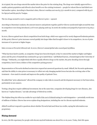 As is typical, the new drugs entered the market above the price for the existing drug. The drugs were initially approved for a
smaller patient population and offered a clear benefit over the existing treatment — people for whom Gleevec had failed now
had another option. According to Dusetzina’s data, Gleevec’s median cost was $3,757 a month in 2007, compared with $5,477
for Sprycel and $6,929 for Tasigna.
The two drugs seemed to exert a magnetic pull on Gleevec’s price — upward.
According to Dusetzina’s analysis, the amount insurers and patients together paid for Gleevec accelerated right around the time
its competitors were being introduced, as if it were playing catch­up. In 2008, the median cost jumped by 8 percent to $4,063 a
month.
In 2010, Gleevec gained more direct competition from both drugs, which were approved for newly diagnosed leukemia patients.
At this point, Gleevec’s price increases veered quickly into larger hikes that brought it closer to its competitors. An era of price
increases of 10 percent or higher began.
Sales revenue at Novartis followed suit. In 2010, Gleevec’s annual global sales soared past $4 billion.
“What has been hard to justify, as competitor drugs have been developed, is they’ve entered the market at higher and higher
prices and the price of imatinib has continued to go up to match them,” said Richard Larson, a hematologist at the University of
Chicago. “Ordinarily, you might think with three equally effective drugs on the market, the price should go down through
competition, but it’s been a failure of the competitive pricing process.”
Representatives of Novartis declined an interview request but answered questions by email. Althoff, the Novartis spokesman,
said that the ability to raise prices is necessary to reflect not only changing market forces but also the evolving value of the
treatment — how much it extends and improves the quality of patients’ lives.
He added that “price adjustments” allowed the company to take risks in research and development necessary to fuel innovation,
particularly in rare cancers.
Testing a drug does require additional investment, but at the same time, companies developing drugs for rare diseases, also
known as “orphan diseases,” can take advantage of federal tax credits.
The Orphan Drug Act offers tax credits for up to half of the cost of clinical testing for each designation — potentially worth tens
of millions of dollars. Gleevec has seven orphan­drug designations, including the one for chronic myeloid leukemia.
Althoff would not respond to questions about whether Novartis had used those tax credits, saying the information was
proprietary.
Rising demand
In 2001, the life expectancy for people with chronic myeloid leukemia was about five or six years. Today, their life spans
 