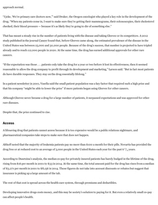 approach normal.
“I joke, ‘We’re primary care doctors now,’” said Druker, the Oregon oncologist who played a key role in the development of the
drug. “When my patients come in, I want to make sure they’re getting their mammograms, their colonoscopies, their cholesterol
checked, their blood pressure — because it’s as likely they’re going to die of something else.”
That has meant a steady rise in the number of patients living with the disease and taking Gleevec or its competitors. A 2012
study published in the journal Cancer found that, before Gleevec came along, the estimated prevalence of the disease in the
United States was between 25,000 and 30,000 people. Because of the drug’s success, that number is projected to have tripled
already and to reach 112,000 people in 2020. At the same time, the drug has earned additional approvals for other rare
cancers.
“If the expectation was those . . . patients only take the drug for a year or two before it lost its effectiveness, then it seemed
reasonable to allow the drug company to profit through its development and marketing,” Larson said. “But in fact most patients
do have durable responses. They stay on the drug essentially lifelong.”
In a patient newsletter in 2001, Vasella said the small patient population was a key factor that required such a high price and
that his company “might be able to lower the price” if more patients began using Gleevec for other cancers.
Although Gleevec never became a drug for a large number of patients, it surpassed expectations and was approved for other
rare diseases.
Despite that, the price continued to rise.
Access
A lifesaving drug that patients cannot access because it is too expensive would be a public relations nightmare, and
pharmaceutical companies take steps to make sure that does not happen.
Althoff noted that the majority of leukemia patients pay no more than $100 a month for their pills. Novartis has provided the
drug free or at reduced cost to an average of 5,000 people in the United States each year for the past 6  / years.
According to Dusetzina’s analysis, the median co­pay for privately insured patients has barely budged in the lifetime of the drug,
rising from $16 per month in 2001 to $33 in 2014. At the same time, the total amount paid for the drug has risen from a median
of $3,271 per month in 2001 to $8,156 in 2014. Those figures do not take into account discounts or rebates but suggest that
insurance is picking up a large amount of the tab.
The rest of that cost is spread across the health­care system, through premiums and deductibles.
Developing innovative drugs costs money, and this may be society’s solution to paying for it. But even a relatively small co­pay
can affect people’s health.
1
2 
 