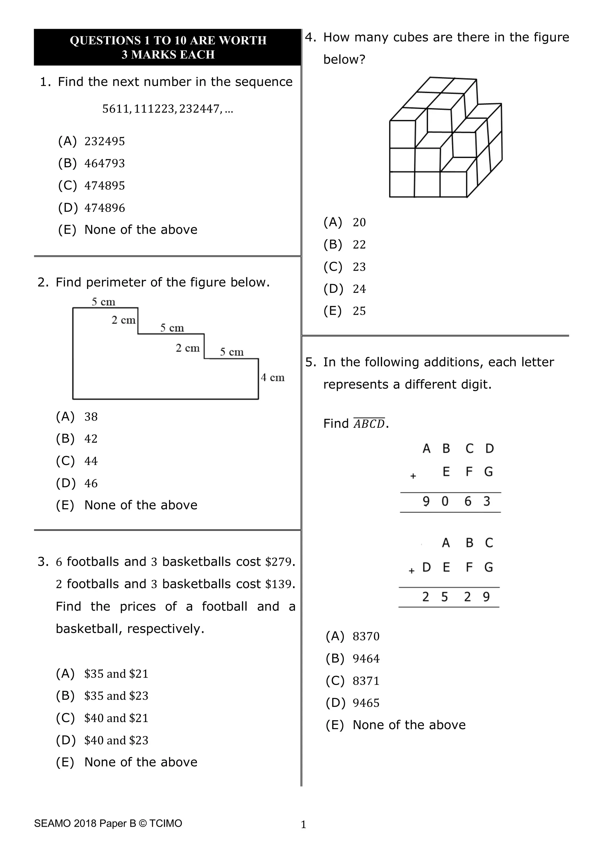 SEAMO 2018 Paper B © TCIMO 1
1. Find the next number in the sequence
5611, 111223, 232447,…
(A) 232495
(B) 464793
(C) 474895
(D) 474896
(E) None of the above
4. How many cubes are there in the figure
below?
(A) 20
(B) 22
(C) 23
(D) 24
(E) 25
2. Find perimeter of the figure below.
(A) 38
(B) 42
(C) 44
(D) 46
(E) None of the above
5. In the following additions, each letter
represents a different digit.
Find -./0
11111111.
(A) 8370
(B) 9464
(C) 8371
(D) 9465
(E) None of the above
3. 6 footballs and 3 basketballs cost $279.
2 footballs and 3 basketballs cost $139.
Find the prices of a football and a
basketball, respectively.
(A) $35 and $21
(B) $35 and $23
(C) $40 and $21
(D) $40 and $23
(E) None of the above
QUESTIONS 1 TO 10 ARE WORTH
3 MARKS EACH
 