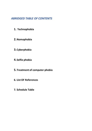 ABRIDGED TABLE OF CONTENTS
1. Technophobia
2.Nomophobia
3.Cyberphobia
4.Selfie phobia
5.Treatment of computer phobia
6. List OF References
7. Schedule Table
 