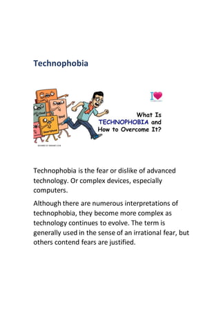 Technophobia
Technophobia is the fear or dislike of advanced
technology. Or complex devices, especially
computers.
Although there are numerous interpretations of
technophobia, they become more complex as
technology continues to evolve. The term is
generally used in the sense of an irrational fear, but
others contend fears are justified.
 