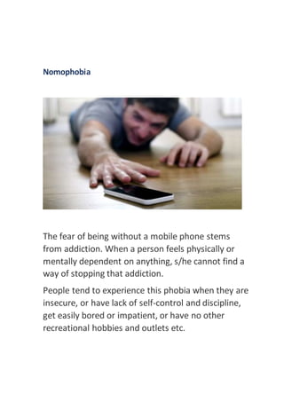 Nomophobia
The fear of being without a mobile phone stems
from addiction. When a person feels physically or
mentally dependent on anything, s/he cannot find a
way of stopping that addiction.
People tend to experience this phobia when they are
insecure, or have lack of self-control and discipline,
get easily bored or impatient, or have no other
recreational hobbies and outlets etc.
 