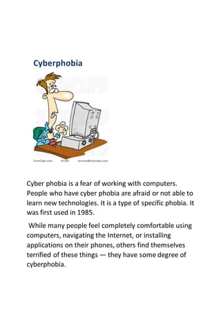 Cyberphobia
Cyber phobia is a fear of working with computers.
People who have cyber phobia are afraid or not able to
learn new technologies. It is a type of specific phobia. It
was first used in 1985.
While many people feel completely comfortable using
computers, navigating the Internet, or installing
applications on their phones, others find themselves
terrified of these things — they have some degree of
cyberphobia.
 
