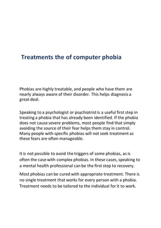 Treatments the of computer phobia
Phobias are highly treatable, and people who have them are
nearly always aware of their disorder. This helps diagnosis a
great deal.
Speaking to a psychologist or psychiatristis a useful first step in
treating a phobia that has already been identified. If the phobia
does not cause severe problems, most people find that simply
avoiding the source of their fear helps them stay in control.
Many people with specific phobias will not seek treatment as
these fears are often manageable.
It is not possible to avoid the triggers of some phobias, as is
often the case with complex phobias. In these cases, speaking to
a mental health professional can be the first step to recovery.
Most phobias can be cured with appropriate treatment. There is
no single treatment that works for every person with a phobia.
Treatment needs to be tailored to the individual for it to work.
 
