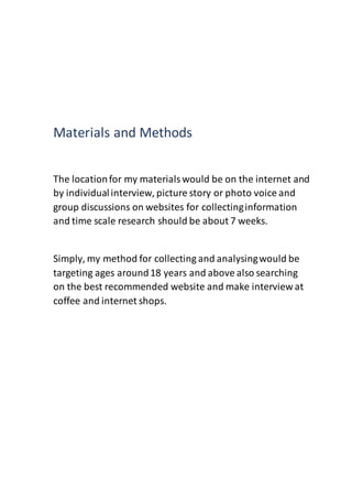 Materials and Methods
The locationfor my materialswould be on the internet and
by individualinterview, picture story or photo voice and
group discussions on websites for collectinginformation
and time scale research should be about 7 weeks.
Simply, my method for collecting and analysingwould be
targeting ages around18 years and above also searching
on the best recommended website and make interview at
coffee and internet shops.
 