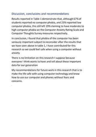 Discussion, conclusions and recommendations
Results reported in Table 1 demonstrate that, although 67% of
students reported no computer phobia, and 23% reported low
computer phobia, this still left 19% claiming to have moderate to
high computer phobia on the Computer Anxiety Rating Scale and
Computer Thoughts Survey measures respectively.
In conclusion, I found that phobia of the computer has been
seriously important subject to reconsider after the results that
we have seen above in table 1, I have contributed for this
research so we could feel safe when using a computer without
anxiety
There is no limitation on this research I suppose because
everyone I think wants to have and tell about these important
data for our generation
My recommendations for future work in this research that is to
make the life safe with using computer technology and know
how to use our computer and phones without fears and
concerns.
.
 