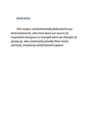 Dedication
This study is wholeheartedlydedicated to our
beloved parents, who have been our source of
inspiration and gave us strengthwhen we thought of
giving up, who continually provide their moral,
spiritual, emotional, and financial support.
 