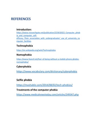 REFERENCES
Introduction:
https://www.researchgate.net/publication/223632022_Computer_phob
ia_and_computer_self-
efficacy_Their_association_with_undergraduates'_use_of_university_co
mputer_facilities
Technophobia
https://en.wikipedia.org/wiki/Technophobia
Nomophobia
https://www.fearof.net/fear-of-being-without-a-mobile-phone-phobia-
nomophobia/
Cyberphobia
https://www.vocabulary.com/dictionary/cyberphobia
Selfie phobia
https://mashable.com/2014/08/02/tech-phobias/
Treatments of the computer phobia
https://www.medicalnewstoday.com/articles/249347.php
 
