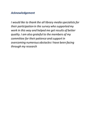 Acknowledgement
I would like to thank the all library media specialists for
their participation in the survey who supported my
work in this way and helped me get results of better
quality. I am also grateful to the members of my
committee for their patience and support in
overcoming numerous obstacles I have been facing
through my research
 