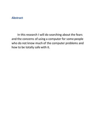 Abstract
In this research I will do searching about the fears
and the concerns of using a computer for some people
who do not know much of the computer problems and
how to be totally safe with it.
 