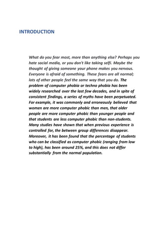 INTRODUCTION
What do you fear most, more than anything else? Perhaps you
hate social media, or you don't like taking selfi. Maybe the
thought of giving someone your phone makes you nervous.
Everyone is afraid of something. These fears are all normal;
lots of other people feel the same way that you do. The
problem of computer phobia or techno phobia has been
widely researched over the last few decades, and in spite of
consistent findings, a series of myths have been perpetuated.
For example, it was commonly and erroneously believed that
women are more computer phobic than men, that older
people are more computer phobic than younger people and
that students are less computer phobic than non-students.
Many studies have shown that when previous experience is
controlled for, the between group differences disappear.
Moreover, it has been found that the percentage of students
who can be classified as computer phobic (ranging from low
to high), has been around 25%, and this does not differ
substantially from the normal population.
 