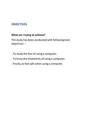 OBJECTIVES
What am I trying to achieve?
The study has been conducted with followingmain
objectives: -
- To study the fear of using a computer.
- To know the treatments of using a computer.
- Finally,to feel safe when using a computer.
 