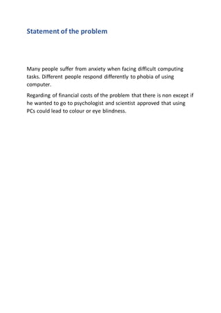 Statement of the problem
Many people suffer from anxiety when facing difficult computing
tasks. Different people respond differently to phobia of using
computer.
Regarding of financial costs of the problem that there is non except if
he wanted to go to psychologist and scientist approved that using
PCs could lead to colour or eye blindness.
 