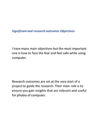 Significantand research outcomes Objectives
I have many main objectives but the most important
one is how to face the fear and feel safe while using
computer.
Research outcomes are set at the very start of a
project to guide the research. Their main role is to
ensure you gain insights that are relevant and useful
for phobia of computer.
 