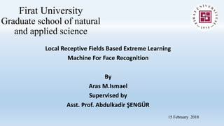 Firat University
Graduate school of natural
and applied science
Local Receptive Fields Based Extreme Learning
Machine For Face Recognition
By
Aras M.Ismael
Supervised by
Asst. Prof. Abdulkadir ŞENGÜR
15 February 2018
 