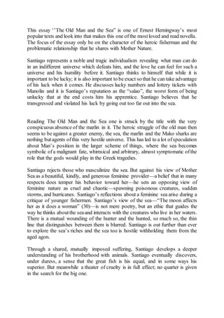 This essay ‘’The Old Man and the Sea” is one of Ernest Hemingway’s most
popular texts and look into that makes this one ofthe mostloved and read novella.
The focus of the essay only be on the character of the heroic fisherman and the
problematic relationship that he shares with Mother Nature.
Santiago represents a noble and tragic individualism revealing what man can do
in an indifferent universe which defeats him, and the love he can feel for such a
universe and his humility before it. Santiago thinks to himself that while it is
important to be lucky; it is also important to be exact so that he can take advantage
of his luck when it comes. He discusses lucky numbers and lottery tickets with
Manolin and it is Santiago’s reputation as the “salao”, the worst form of being
unlucky that at the end costs him his apprentice. Santiago believes that he
transgressed and violated his luck by going out too far out into the sea.
Reading The Old Man and the Sea one is struck by the title with the very
conspicuous absence of the marlin in it. The heroic struggle of the old man then
seems to be against a greater enemy, the sea, the marlin and the Mako sharks are
nothing butagents ofthis very hostile universe. This has led to a lot ofspeculation
about Man’s position in the larger scheme of things, where the sea becomes
symbolic ofa malignant fate, whimsical and arbitrary, almost symptomatic ofthe
role that the gods would play in the Greek tragedies.
Santiago rejects those who masculinize the sea. But against his view of Mother
Sea as a beautiful, kindly, and generous feminine provider—a belief that in many
respects does temper his behavior toward her—he sets an opposing view of
feminine nature as cruel and chaotic—spawning poisonous creatures, sudden
storms, and hurricanes. Santiago’s reflections about a feminine sea arise during a
critique of younger fishermen. Santiago’s view of the sea—“The moon affects
her as it does a woman” (30)—is not mere poetry, but an ethic that guides the
way he thinks aboutthe sea and interacts with the creatures who live in her waters.
There is a mutual wounding of the hunter and the hunted, so much so, the thin
line that distinguishes between them is blurred. Santiago is out further than ever
to explore the sea’s riches and the sea too is hostile withholding them from the
aged agon.
Through a shared, mutually imposed suffering, Santiago develops a deeper
understanding of his brotherhood with animals. Santiago eventually discovers,
under duress, a sense that the great fish is his equal, and in some ways his
superior. But meanwhile a theater of cruelty is in full effect; no quarter is given
in the search for the big one.
 