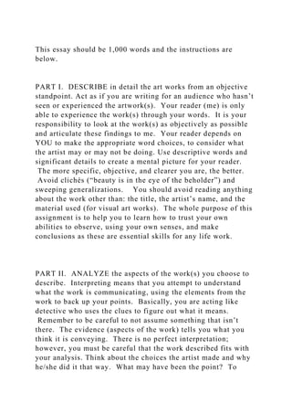 This essay should be 1,000 words and the instructions are
below.
PART I. DESCRIBE in detail the art works from an objective
standpoint. Act as if you are writing for an audience who hasn’t
seen or experienced the artwork(s). Your reader (me) is only
able to experience the work(s) through your words. It is your
responsibility to look at the work(s) as objectively as possible
and articulate these findings to me. Your reader depends on
YOU to make the appropriate word choices, to consider what
the artist may or may not be doing. Use descriptive words and
significant details to create a mental picture for your reader.
The more specific, objective, and clearer you are, the better.
Avoid clichés (“beauty is in the eye of the beholder”) and
sweeping generalizations. You should avoid reading anything
about the work other than: the title, the artist’s name, and the
material used (for visual art works). The whole purpose of this
assignment is to help you to learn how to trust your own
abilities to observe, using your own senses, and make
conclusions as these are essential skills for any life work.
PART II. ANALYZE the aspects of the work(s) you choose to
describe. Interpreting means that you attempt to understand
what the work is communicating, using the elements from the
work to back up your points. Basically, you are acting like
detective who uses the clues to figure out what it means.
Remember to be careful to not assume something that isn’t
there. The evidence (aspects of the work) tells you what you
think it is conveying. There is no perfect interpretation;
however, you must be careful that the work described fits with
your analysis. Think about the choices the artist made and why
he/she did it that way. What may have been the point? To
 