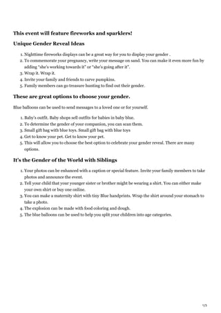 1/3
This event will feature fireworks and sparklers!
Unique Gender Reveal Ideas
1. Nighttime fireworks displays can be a great way for you to display your gender .
2. To commemorate your pregnancy, write your message on sand. You can make it even more fun by
adding “she’s working towards it” or “she’s going after it”.
3. Wrap it. Wrap it.
4. Invite your family and friends to carve pumpkins.
5. Family members can go treasure hunting to find out their gender.
These are great options to choose your gender.
Blue balloons can be used to send messages to a loved one or for yourself.
1. Baby’s outfit. Baby shops sell outfits for babies in baby blue.
2. To determine the gender of your companion, you can scan them.
3. Small gift bag with blue toys. Small gift bag with blue toys
4. Get to know your pet. Get to know your pet.
5. This will allow you to choose the best option to celebrate your gender reveal. There are many
options.
It’s the Gender of the World with Siblings
1. Your photos can be enhanced with a caption or special feature. Invite your family members to take
photos and announce the event.
2. Tell your child that your younger sister or brother might be wearing a shirt. You can either make
your own shirt or buy one online.
3. You can make a maternity shirt with tiny Blue handprints. Wrap the shirt around your stomach to
take a photo.
4. The explosion can be made with food coloring and dough.
5. The blue balloons can be used to help you split your children into age categories.
 