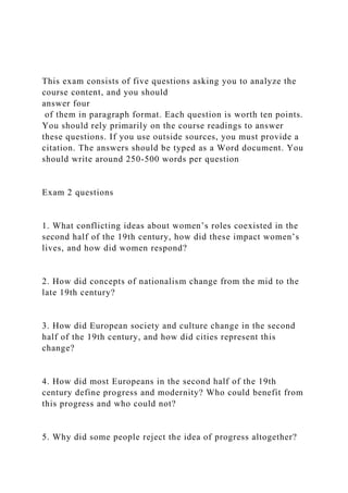 This exam consists of five questions asking you to analyze the
course content, and you should
answer four
of them in paragraph format. Each question is worth ten points.
You should rely primarily on the course readings to answer
these questions. If you use outside sources, you must provide a
citation. The answers should be typed as a Word document. You
should write around 250-500 words per question
Exam 2 questions
1. What conflicting ideas about women’s roles coexisted in the
second half of the 19th century, how did these impact women’s
lives, and how did women respond?
2. How did concepts of nationalism change from the mid to the
late 19th century?
3. How did European society and culture change in the second
half of the 19th century, and how did cities represent this
change?
4. How did most Europeans in the second half of the 19th
century define progress and modernity? Who could benefit from
this progress and who could not?
5. Why did some people reject the idea of progress altogether?
 