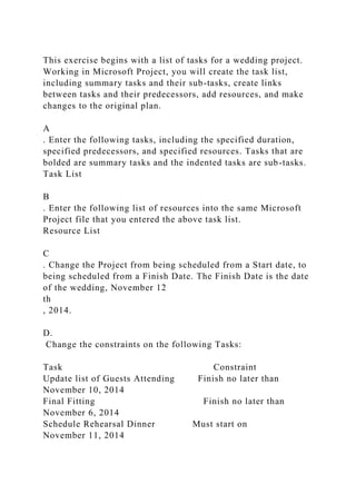 This exercise begins with a list of tasks for a wedding project.
Working in Microsoft Project, you will create the task list,
including summary tasks and their sub-tasks, create links
between tasks and their predecessors, add resources, and make
changes to the original plan.
A
. Enter the following tasks, including the specified duration,
specified predecessors, and specified resources. Tasks that are
bolded are summary tasks and the indented tasks are sub-tasks.
Task List
B
. Enter the following list of resources into the same Microsoft
Project file that you entered the above task list.
Resource List
C
. Change the Project from being scheduled from a Start date, to
being scheduled from a Finish Date. The Finish Date is the date
of the wedding, November 12
th
, 2014.
D.
Change the constraints on the following Tasks:
Task Constraint
Update list of Guests Attending Finish no later than
November 10, 2014
Final Fitting Finish no later than
November 6, 2014
Schedule Rehearsal Dinner Must start on
November 11, 2014
 