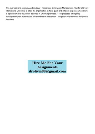 This exercise is to be discussed in class: - Prepare an Emergency Management Plan for UNITAR
International University to allow the organisation to have quick and efficient response when there
is a positive Covid-19 patient detected in UNITAR premises. - The proposed emergency
management plan must include the elements of: Prevention / Mitigation Preparedness Response
Recovery
 