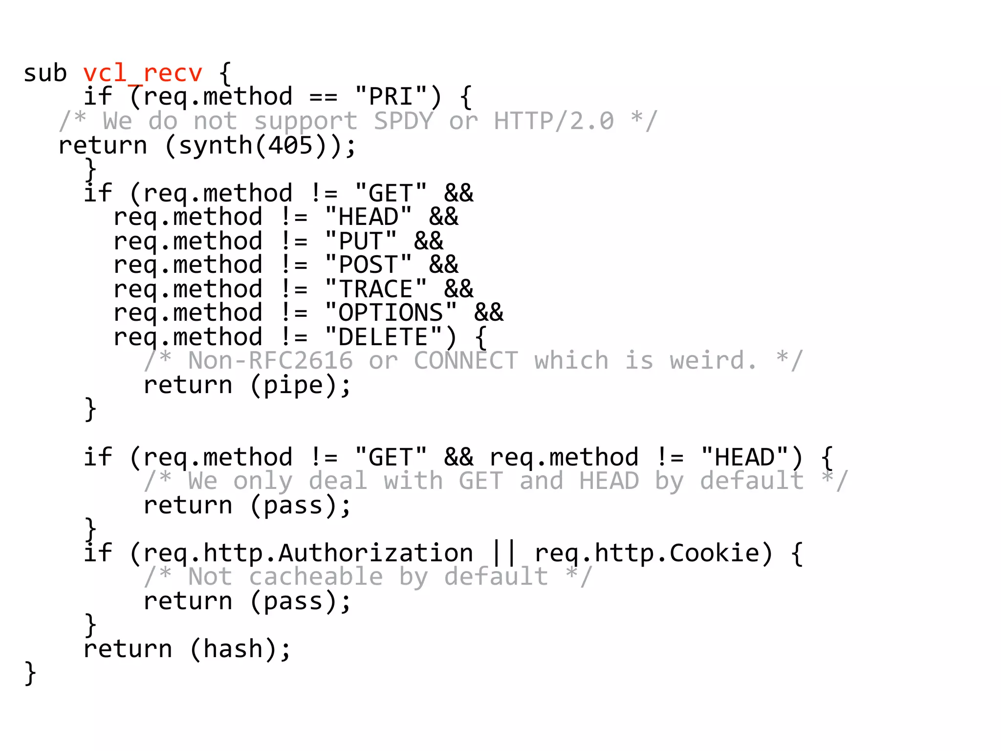 sub vcl_recv {
if (req.method == "PRI") {
/* We do not support SPDY or HTTP/2.0 */
return (synth(405));
}
if (req.method != "GET" &&
req.method != "HEAD" &&
req.method != "PUT" &&
req.method != "POST" &&
req.method != "TRACE" &&
req.method != "OPTIONS" &&
req.method != "DELETE") {
/* Non-RFC2616 or CONNECT which is weird. */
return (pipe);
}
if (req.method != "GET" && req.method != "HEAD") {
/* We only deal with GET and HEAD by default */
return (pass);
}
if (req.http.Authorization || req.http.Cookie) {
/* Not cacheable by default */
return (pass);
}
return (hash);
}
 