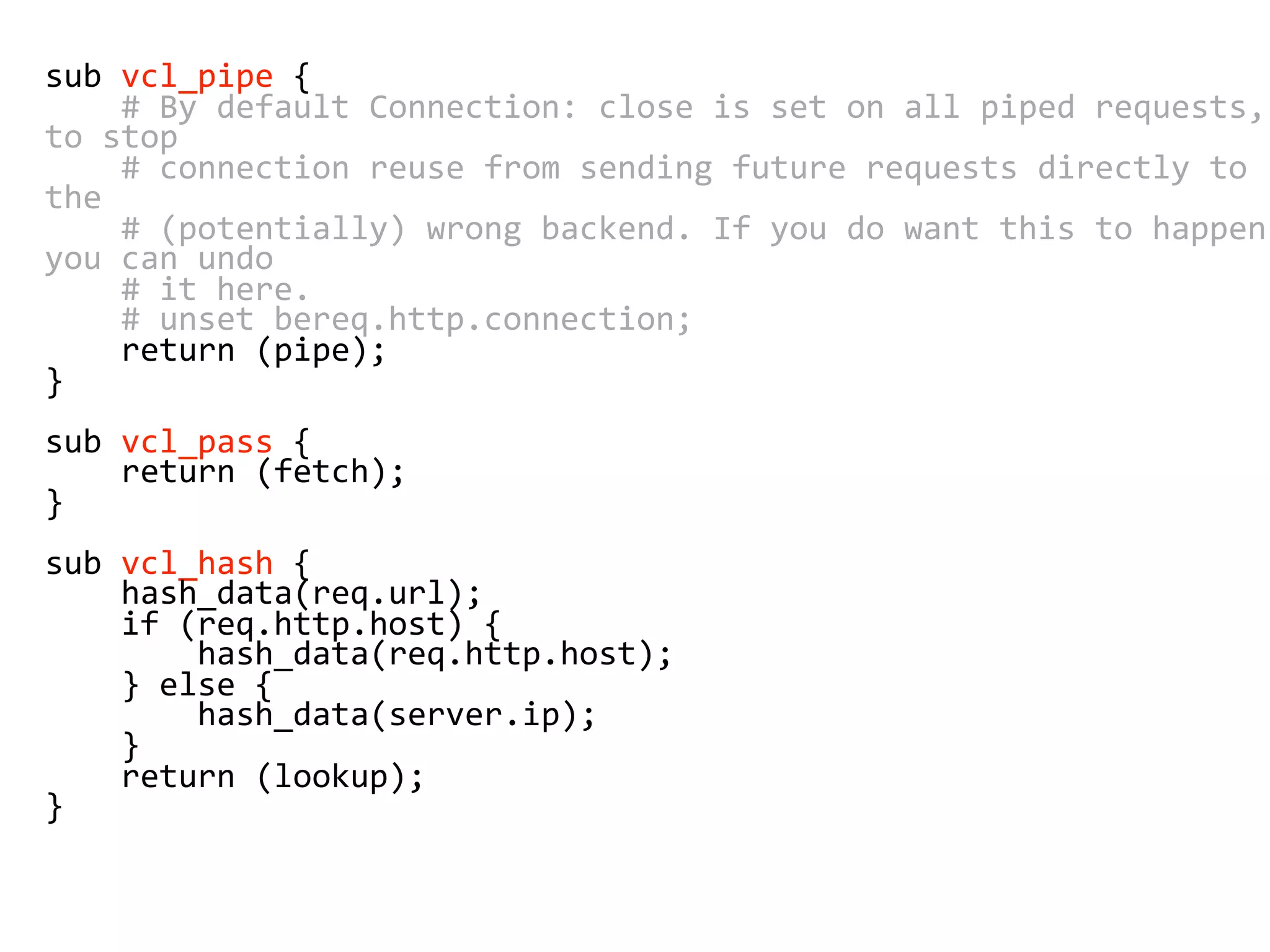 sub vcl_pipe {
# By default Connection: close is set on all piped requests,
to stop
# connection reuse from sending future requests directly to
the
# (potentially) wrong backend. If you do want this to happen,
you can undo
# it here.
# unset bereq.http.connection;
return (pipe);
}
sub vcl_pass {
return (fetch);
}
sub vcl_hash {
hash_data(req.url);
if (req.http.host) {
hash_data(req.http.host);
} else {
hash_data(server.ip);
}
return (lookup);
}
 