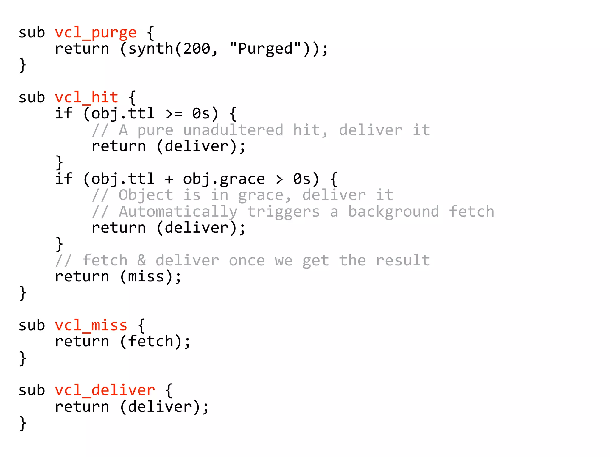 sub vcl_purge {
return (synth(200, "Purged"));
}
sub vcl_hit {
if (obj.ttl >= 0s) {
// A pure unadultered hit, deliver it
return (deliver);
}
if (obj.ttl + obj.grace > 0s) {
// Object is in grace, deliver it
// Automatically triggers a background fetch
return (deliver);
}
// fetch & deliver once we get the result
return (miss);
}
sub vcl_miss {
return (fetch);
}
sub vcl_deliver {
return (deliver);
}
 