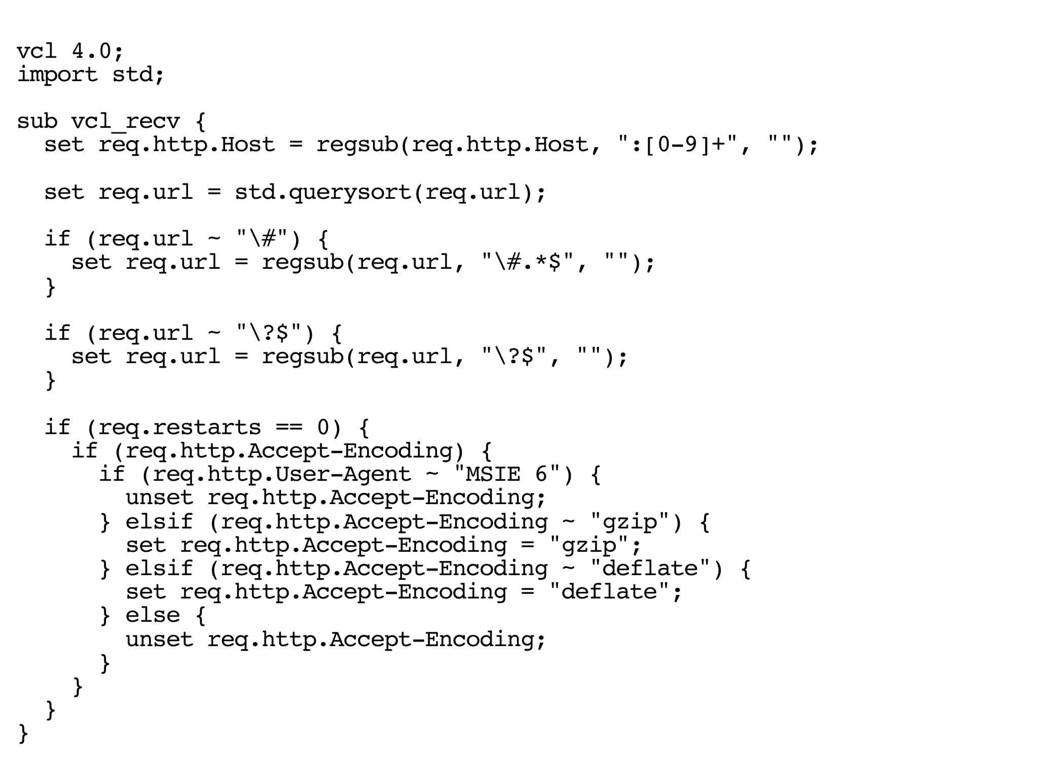 vcl 4.0;
import std;
sub vcl_recv {
set req.http.Host = regsub(req.http.Host, ":[0-9]+", "");
set req.url = std.querysort(req.url);
if (req.url ~ "#") {
set req.url = regsub(req.url, "#.*$", "");
}
if (req.url ~ "?$") {
set req.url = regsub(req.url, "?$", "");
}
if (req.restarts == 0) {
if (req.http.Accept-Encoding) {
if (req.http.User-Agent ~ "MSIE 6") {
unset req.http.Accept-Encoding;
} elsif (req.http.Accept-Encoding ~ "gzip") {
set req.http.Accept-Encoding = "gzip";
} elsif (req.http.Accept-Encoding ~ "deflate") {
set req.http.Accept-Encoding = "deflate";
} else {
unset req.http.Accept-Encoding;
}
}
}
}
 