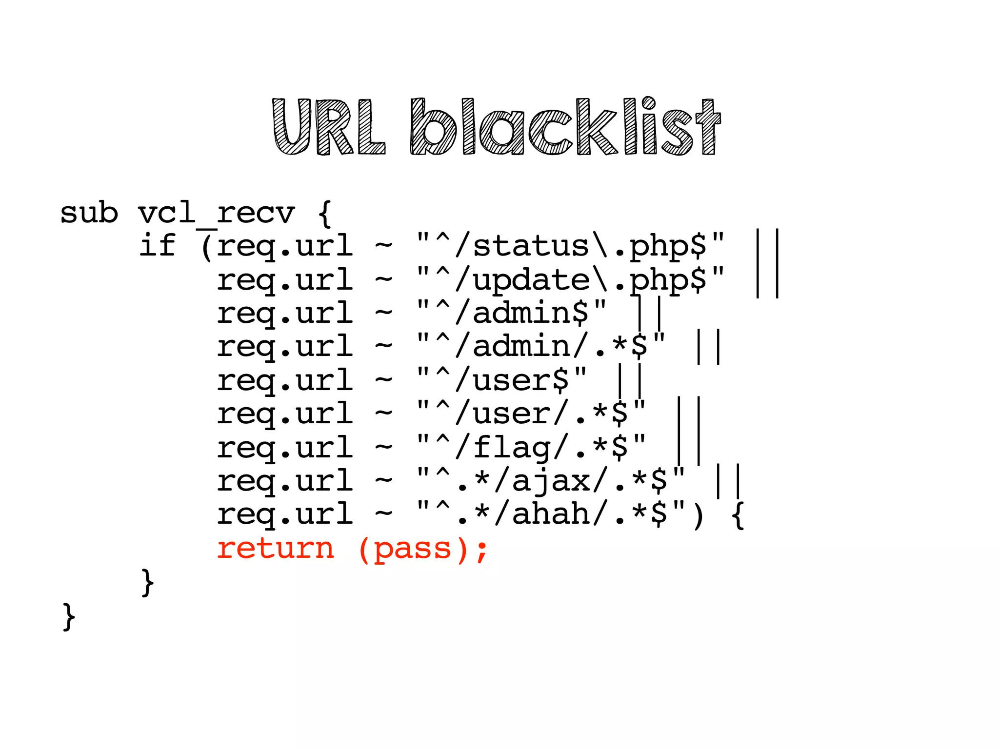 sub vcl_recv {
if (req.url ~ "^/status.php$" ||
req.url ~ "^/update.php$" ||
req.url ~ "^/admin$" ||
req.url ~ "^/admin/.*$" ||
req.url ~ "^/user$" ||
req.url ~ "^/user/.*$" ||
req.url ~ "^/flag/.*$" ||
req.url ~ "^.*/ajax/.*$" ||
req.url ~ "^.*/ahah/.*$") {
return (pass);
}
}
URL blacklist
 