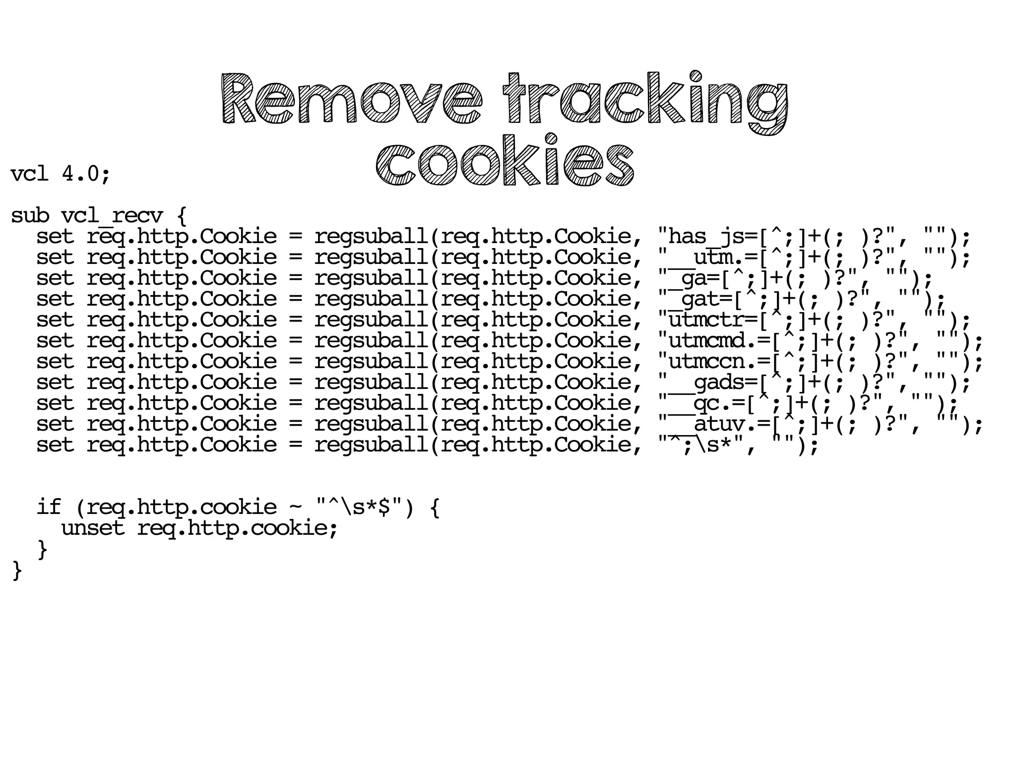 vcl 4.0;
sub vcl_recv {
set req.http.Cookie = regsuball(req.http.Cookie, "has_js=[^;]+(; )?", "");
set req.http.Cookie = regsuball(req.http.Cookie, "__utm.=[^;]+(; )?", "");
set req.http.Cookie = regsuball(req.http.Cookie, "_ga=[^;]+(; )?", "");
set req.http.Cookie = regsuball(req.http.Cookie, "_gat=[^;]+(; )?", "");
set req.http.Cookie = regsuball(req.http.Cookie, "utmctr=[^;]+(; )?", "");
set req.http.Cookie = regsuball(req.http.Cookie, "utmcmd.=[^;]+(; )?", "");
set req.http.Cookie = regsuball(req.http.Cookie, "utmccn.=[^;]+(; )?", "");
set req.http.Cookie = regsuball(req.http.Cookie, "__gads=[^;]+(; )?", "");
set req.http.Cookie = regsuball(req.http.Cookie, "__qc.=[^;]+(; )?", "");
set req.http.Cookie = regsuball(req.http.Cookie, "__atuv.=[^;]+(; )?", "");
set req.http.Cookie = regsuball(req.http.Cookie, "^;s*", "");
if (req.http.cookie ~ "^s*$") {
unset req.http.cookie;
}
}
Remove tracking
cookies
 