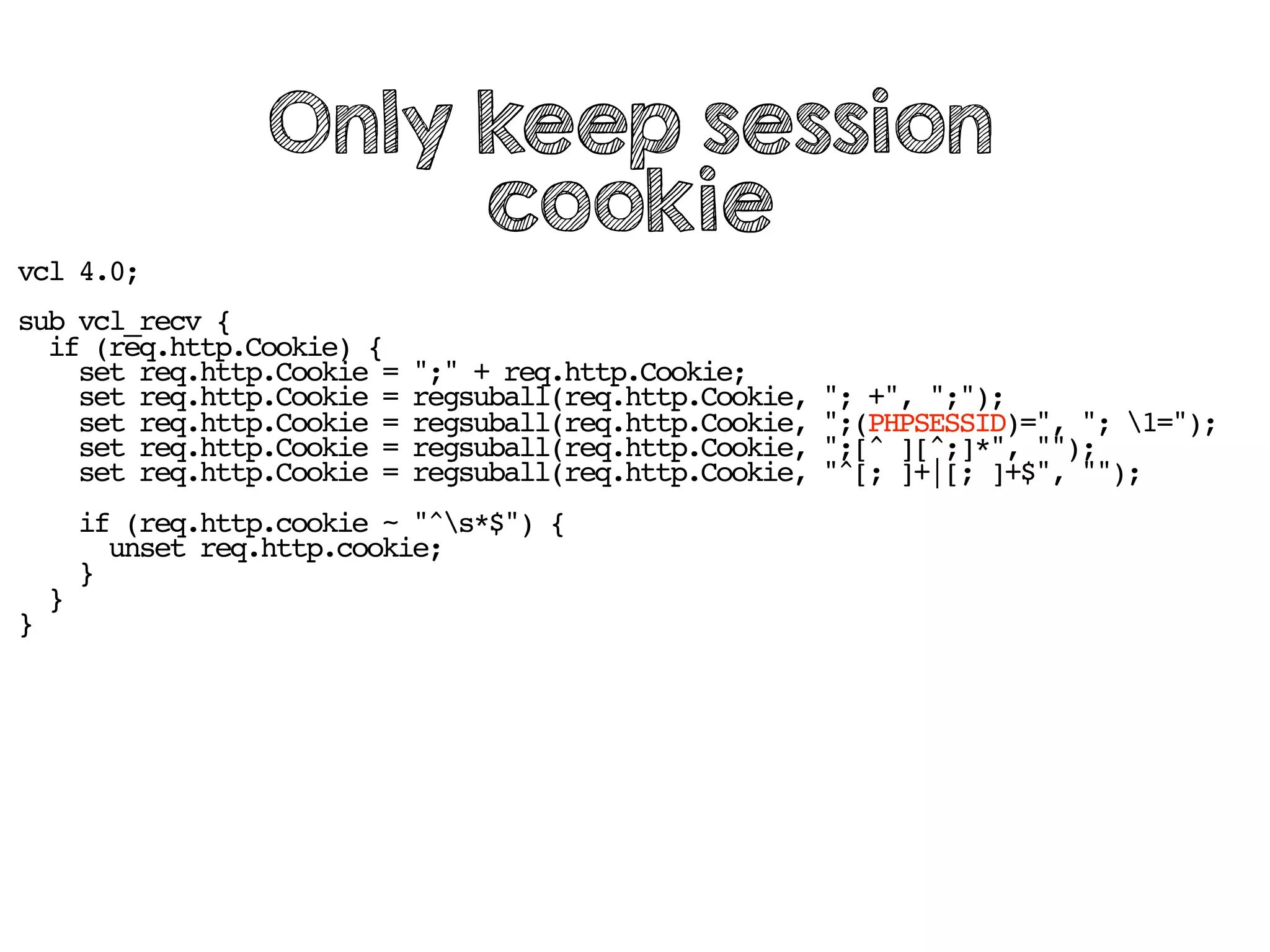 vcl 4.0;
sub vcl_recv {
if (req.http.Cookie) {
set req.http.Cookie = ";" + req.http.Cookie;
set req.http.Cookie = regsuball(req.http.Cookie, "; +", ";");
set req.http.Cookie = regsuball(req.http.Cookie, ";(PHPSESSID)=", "; 1=");
set req.http.Cookie = regsuball(req.http.Cookie, ";[^ ][^;]*", "");
set req.http.Cookie = regsuball(req.http.Cookie, "^[; ]+|[; ]+$", "");
if (req.http.cookie ~ "^s*$") {
unset req.http.cookie;
}
}
}
Only keep session
cookie
 