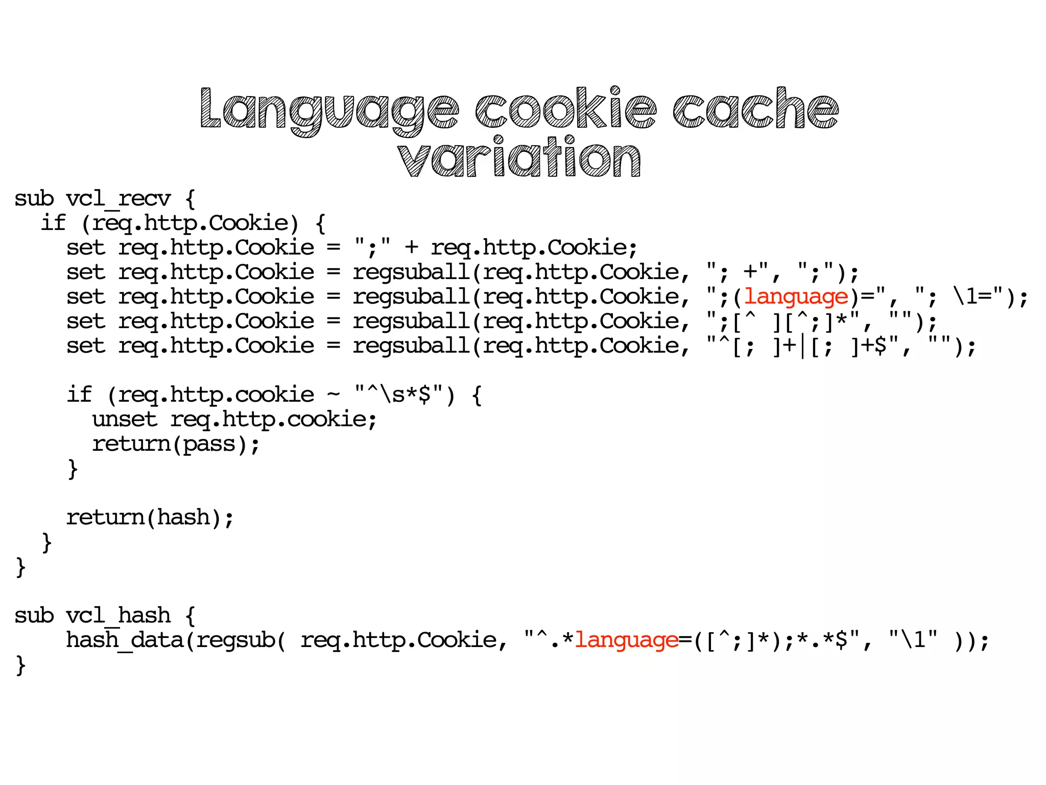 sub vcl_recv {
if (req.http.Cookie) {
set req.http.Cookie = ";" + req.http.Cookie;
set req.http.Cookie = regsuball(req.http.Cookie, "; +", ";");
set req.http.Cookie = regsuball(req.http.Cookie, ";(language)=", "; 1=");
set req.http.Cookie = regsuball(req.http.Cookie, ";[^ ][^;]*", "");
set req.http.Cookie = regsuball(req.http.Cookie, "^[; ]+|[; ]+$", "");
if (req.http.cookie ~ "^s*$") {
unset req.http.cookie;
return(pass);
}
return(hash);
}
}
sub vcl_hash {
hash_data(regsub( req.http.Cookie, "^.*language=([^;]*);*.*$", "1" ));
}
Language cookie cache
variation
 