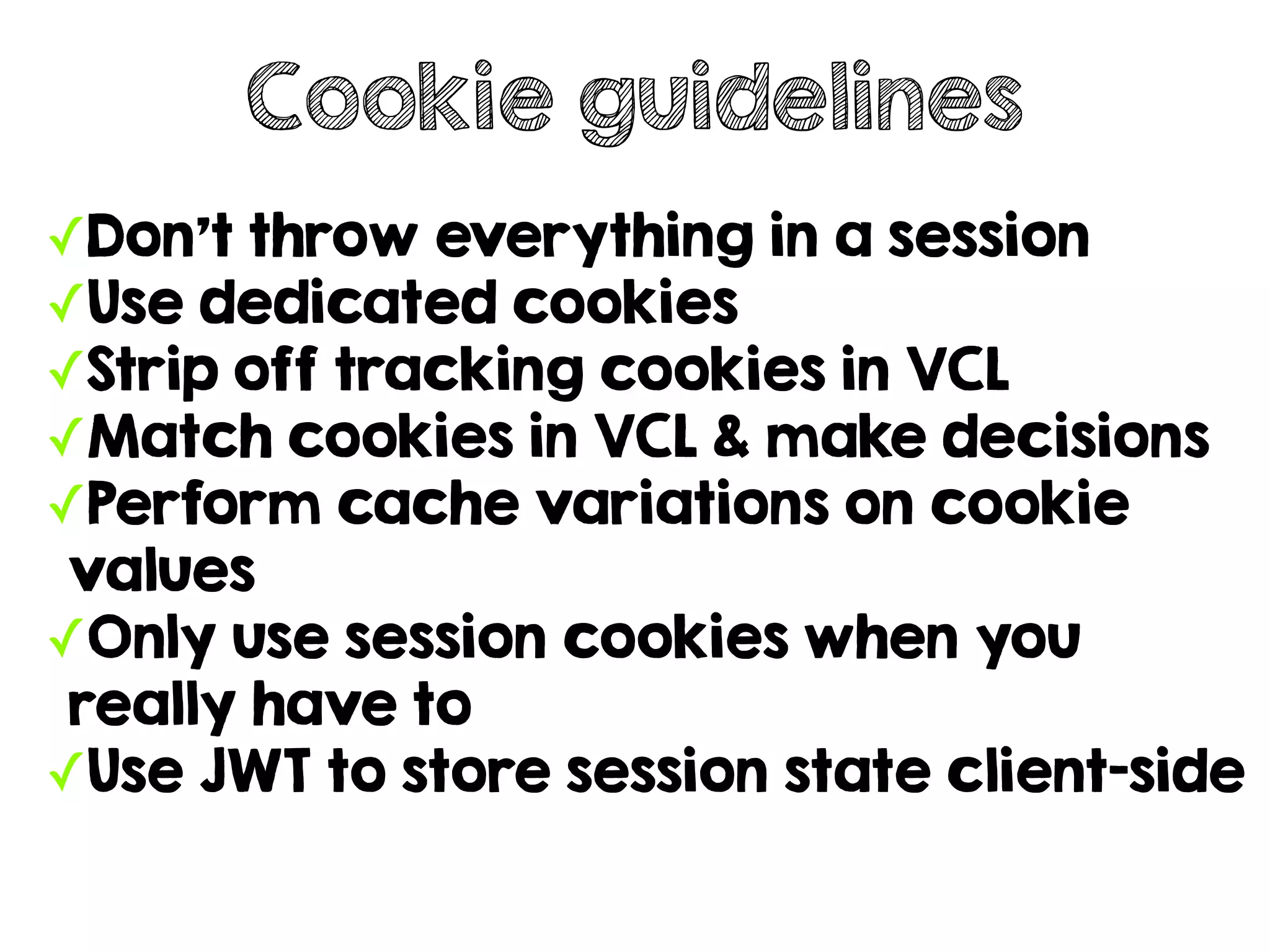 ✓Don't throw everything in a session
✓Use dedicated cookies
✓Strip off tracking cookies in VCL
✓Match cookies in VCL & make decisions
✓Perform cache variations on cookie
values
✓Only use session cookies when you
really have to
✓Use JWT to store session state client-side
Cookie guidelines
 