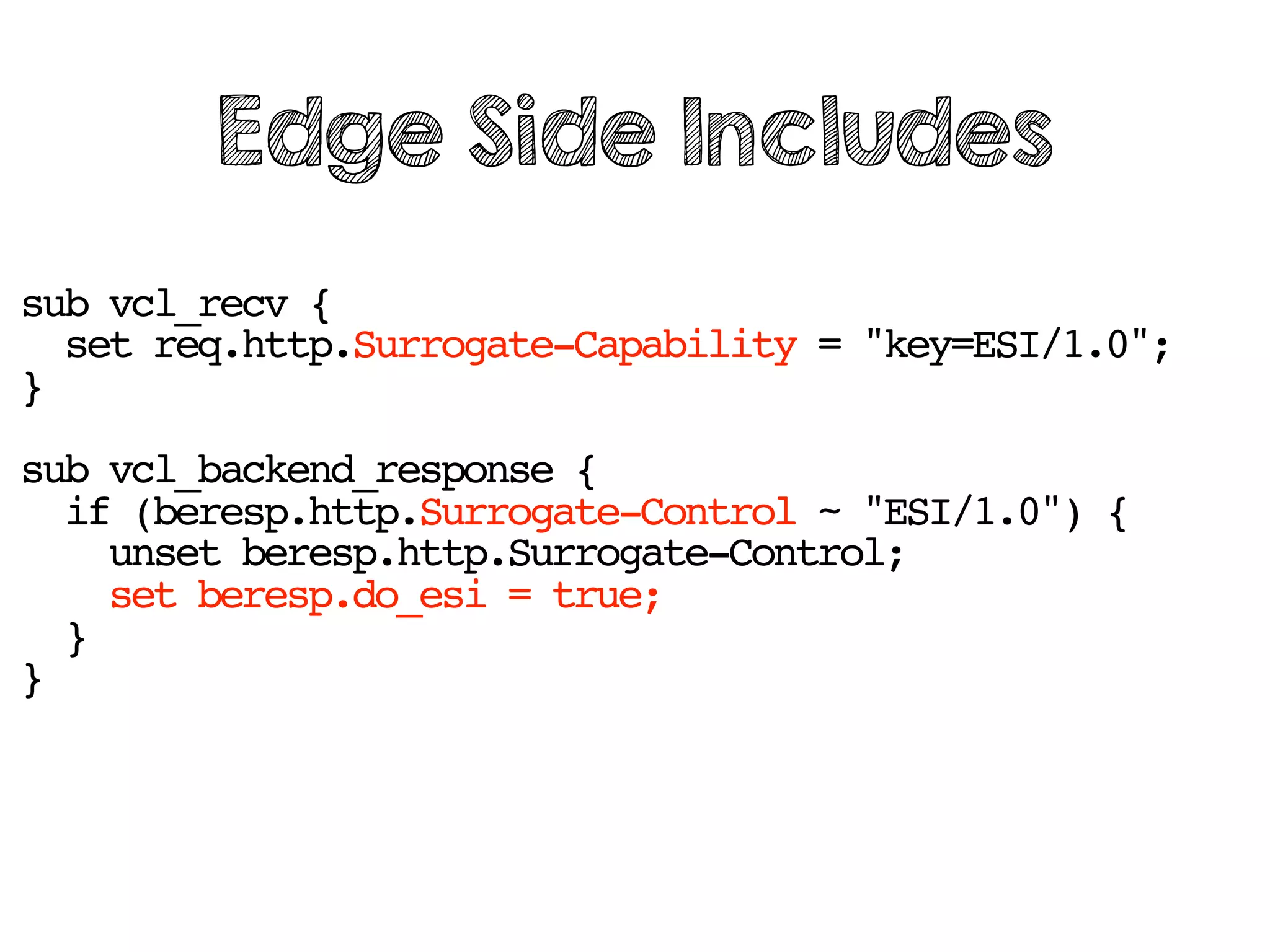 sub vcl_recv {
set req.http.Surrogate-Capability = "key=ESI/1.0";
}
sub vcl_backend_response {
if (beresp.http.Surrogate-Control ~ "ESI/1.0") {
unset beresp.http.Surrogate-Control;
set beresp.do_esi = true;
}
}
Edge Side Includes
 