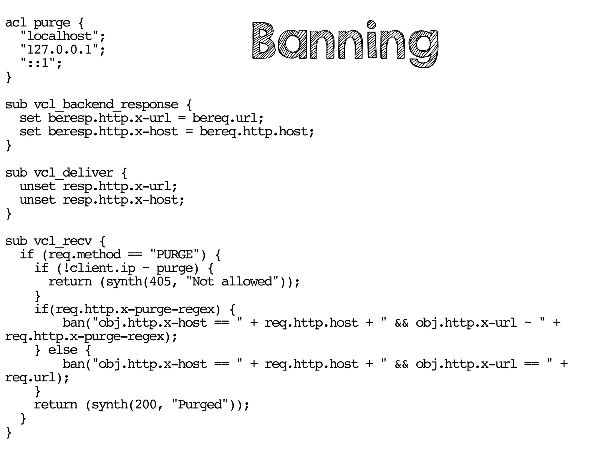 acl purge {
"localhost";
"127.0.0.1";
"::1";
}
sub vcl_backend_response {
set beresp.http.x-url = bereq.url;
set beresp.http.x-host = bereq.http.host;
}
sub vcl_deliver {
unset resp.http.x-url;
unset resp.http.x-host;
}
sub vcl_recv {
if (req.method == "PURGE") {
if (!client.ip ~ purge) {
return (synth(405, "Not allowed"));
}
if(req.http.x-purge-regex) {
ban("obj.http.x-host == " + req.http.host + " && obj.http.x-url ~ " +
req.http.x-purge-regex);
} else {
ban("obj.http.x-host == " + req.http.host + " && obj.http.x-url == " +
req.url);
}
return (synth(200, "Purged"));
}
}
Banning
 