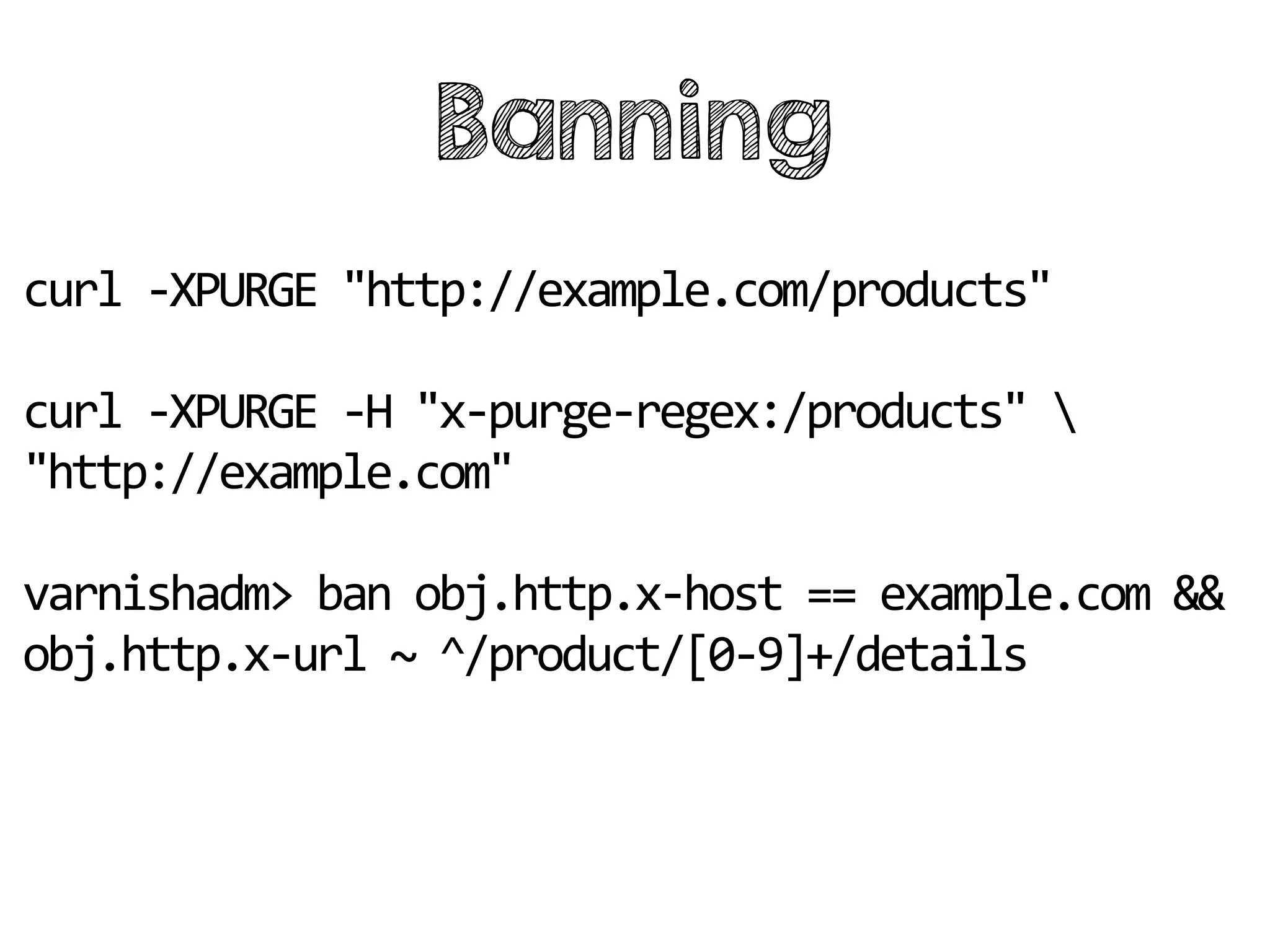 Banning
curl -XPURGE "http://example.com/products"
curl -XPURGE -H "x-purge-regex:/products" 
"http://example.com"
varnishadm> ban obj.http.x-host == example.com &&
obj.http.x-url ~ ^/product/[0-9]+/details
 