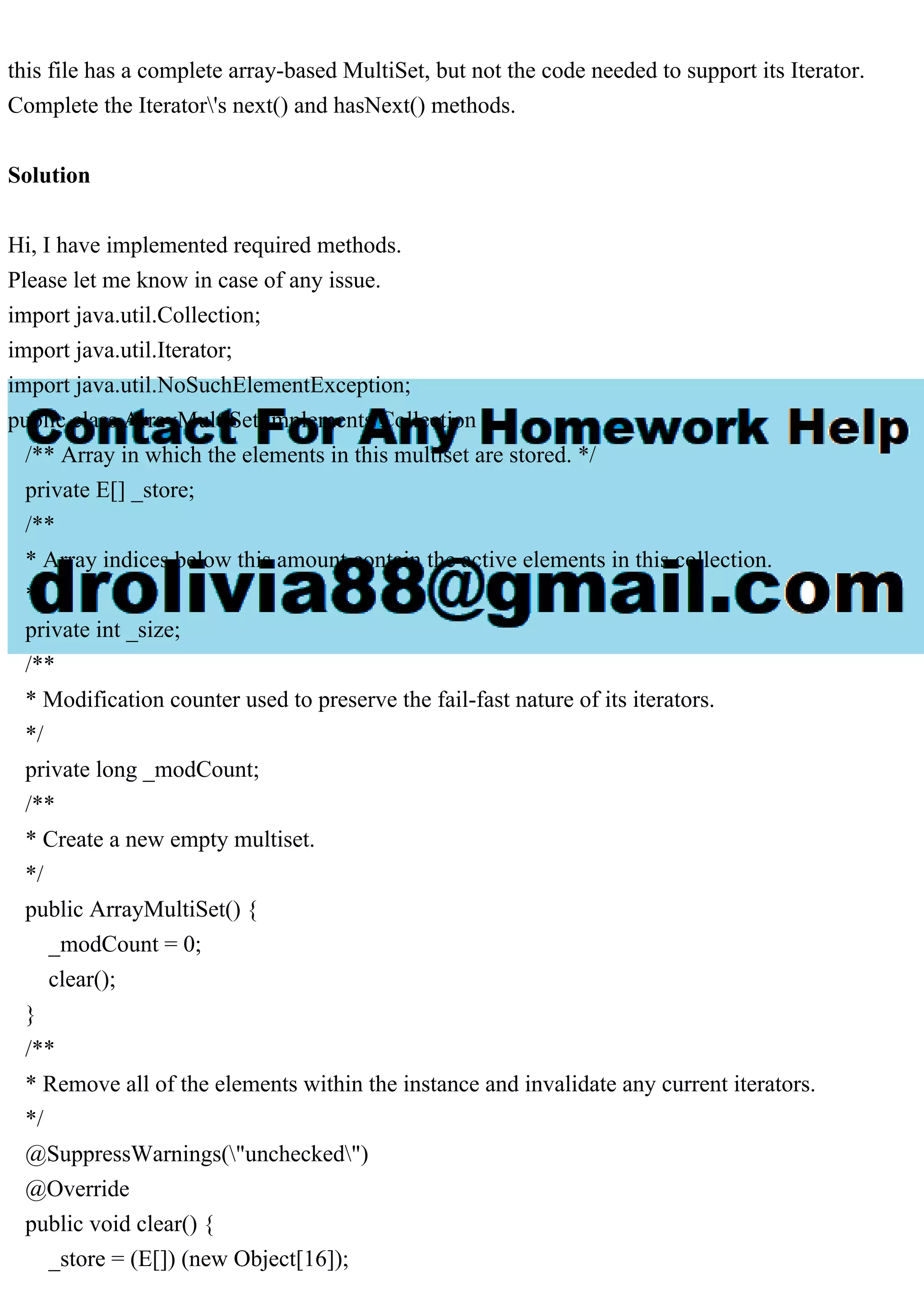 this file has a complete array-based MultiSet, but not the code needed to support its Iterator. Complete the Iterator's next() and hasNext() methods. Solution Hi, I have implemented required methods. Please let me know in case of any issue. import java.util.Collection; import java.util.Iterator; import java.util.NoSuchElementException; public class ArrayMultiSet implements Collection { /** Array in which the elements in this multiset are stored. */ private E[] _store; /** * Array indices below this amount contain the active elements in this collection. */ private int _size; /** * Modification counter used to preserve the fail-fast nature of its iterators. */ private long _modCount; /** * Create a new empty multiset. */ public ArrayMultiSet() { _modCount = 0; clear(); } /** * Remove all of the elements within the instance and invalidate any current iterators. */ @SuppressWarnings("unchecked") @Override public void clear() { _store = (E[]) (new Object[16]); 