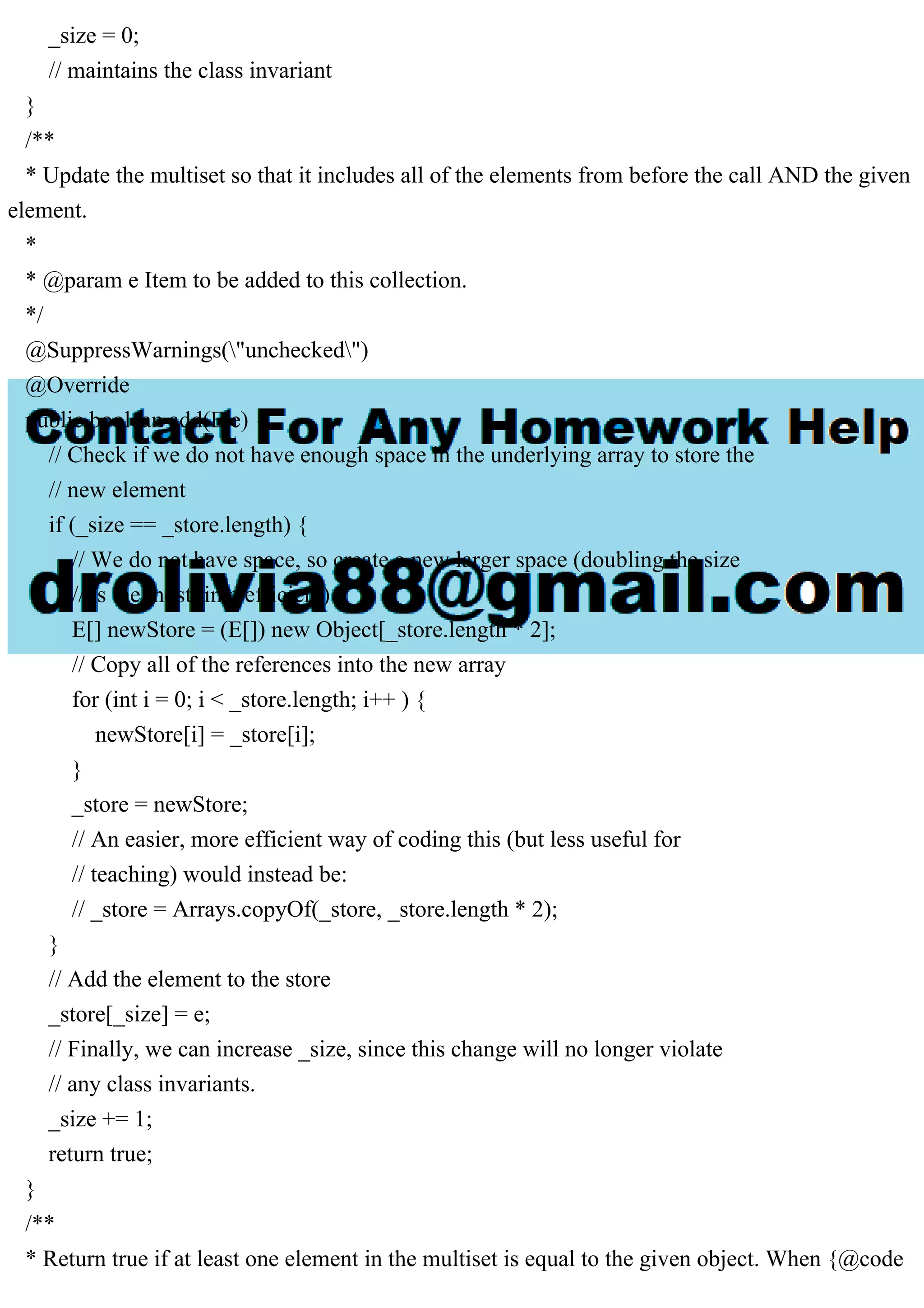 _size = 0; // maintains the class invariant } /** * Update the multiset so that it includes all of the elements from before the call AND the given element. * * @param e Item to be added to this collection. */ @SuppressWarnings("unchecked") @Override public boolean add(E e) { // Check if we do not have enough space in the underlying array to store the // new element if (_size == _store.length) { // We do not have space, so create a new larger space (doubling the size // is the most time efficient) E[] newStore = (E[]) new Object[_store.length * 2]; // Copy all of the references into the new array for (int i = 0; i < _store.length; i++ ) { newStore[i] = _store[i]; } _store = newStore; // An easier, more efficient way of coding this (but less useful for // teaching) would instead be: // _store = Arrays.copyOf(_store, _store.length * 2); } // Add the element to the store _store[_size] = e; // Finally, we can increase _size, since this change will no longer violate // any class invariants. _size += 1; return true; } /** * Return true if at least one element in the multiset is equal to the given object. When {@code 