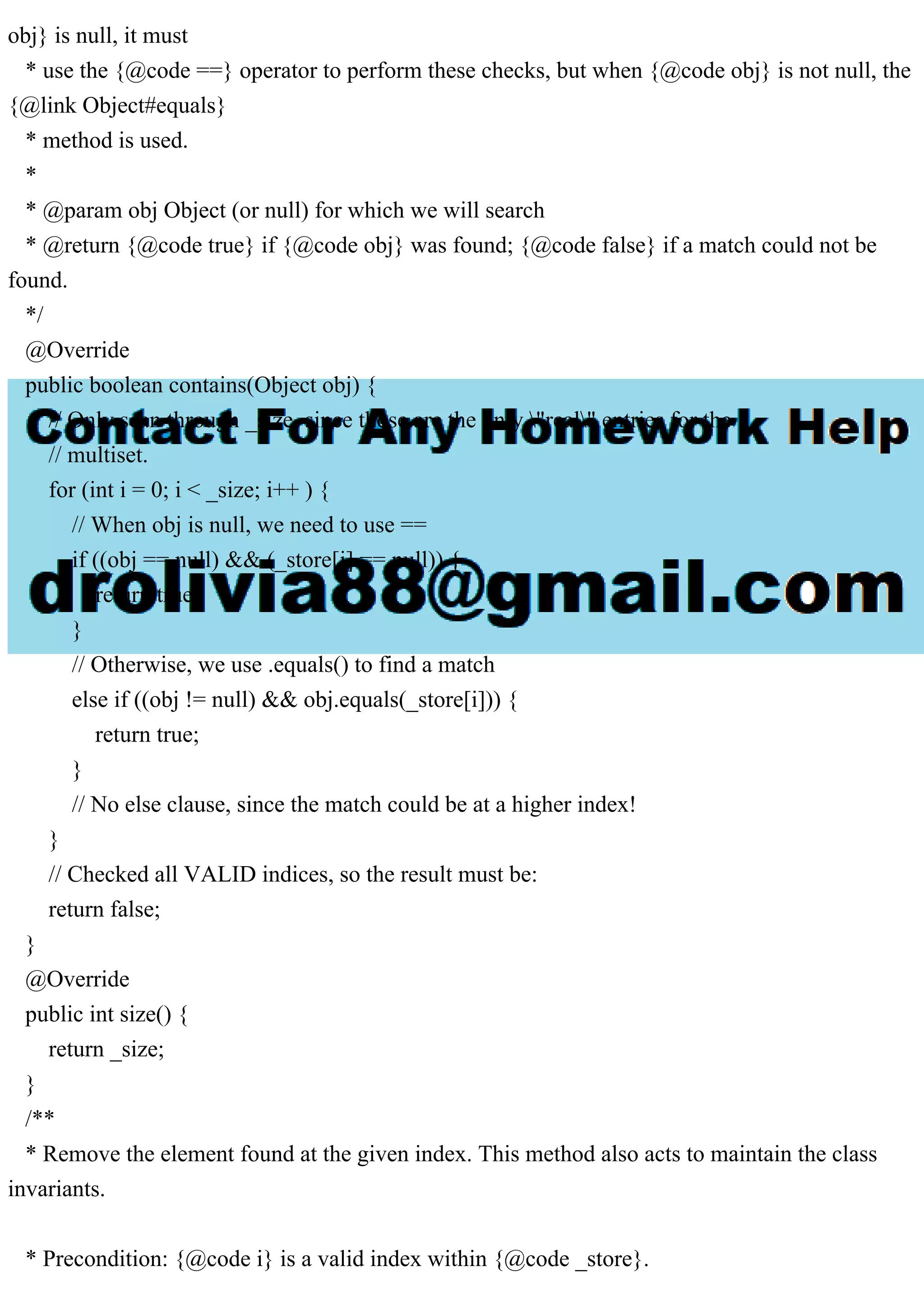 obj} is null, it must * use the {@code ==} operator to perform these checks, but when {@code obj} is not null, the {@link Object#equals} * method is used. * * @param obj Object (or null) for which we will search * @return {@code true} if {@code obj} was found; {@code false} if a match could not be found. */ @Override public boolean contains(Object obj) { // Only scan through _size, since those are the only "real" entries for the // multiset. for (int i = 0; i < _size; i++ ) { // When obj is null, we need to use == if ((obj == null) && (_store[i] == null)) { return true; } // Otherwise, we use .equals() to find a match else if ((obj != null) && obj.equals(_store[i])) { return true; } // No else clause, since the match could be at a higher index! } // Checked all VALID indices, so the result must be: return false; } @Override public int size() { return _size; } /** * Remove the element found at the given index. This method also acts to maintain the class invariants. * Precondition: {@code i} is a valid index within {@code _store}. 